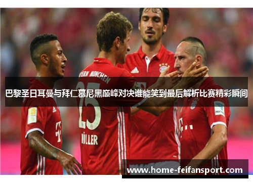 巴黎圣日耳曼与拜仁慕尼黑巅峰对决谁能笑到最后解析比赛精彩瞬间
